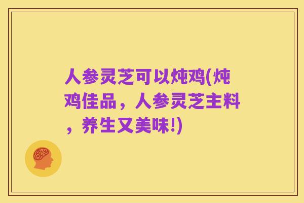 人参灵芝可以炖鸡(炖鸡佳品,人参灵芝主料,养生又美味!)