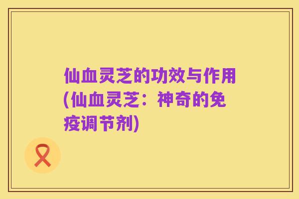 仙血灵芝的功效与作用(仙血灵芝:神奇的免疫调节剂)
