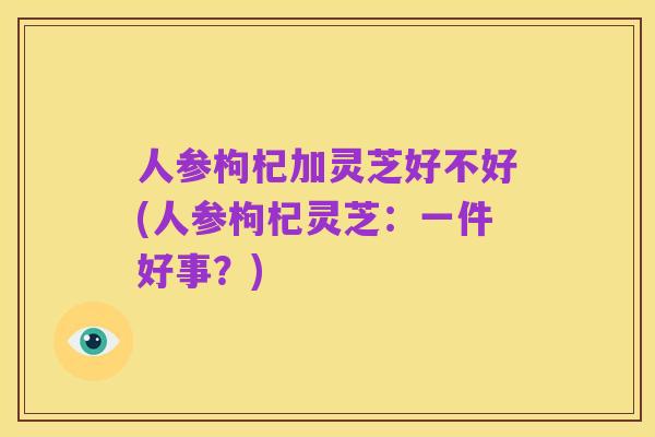 人参枸杞加灵芝好不好(人参枸杞灵芝:一件好事?)