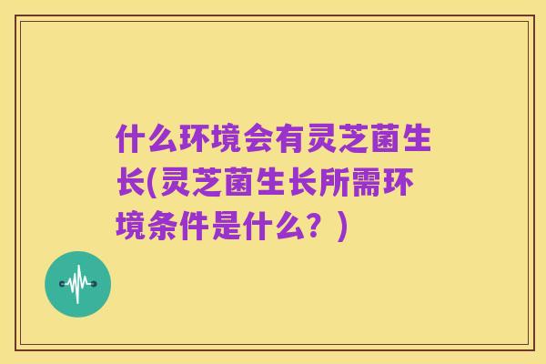 什么环境会有灵芝菌生长(灵芝菌生长所需环境条件是什么?)