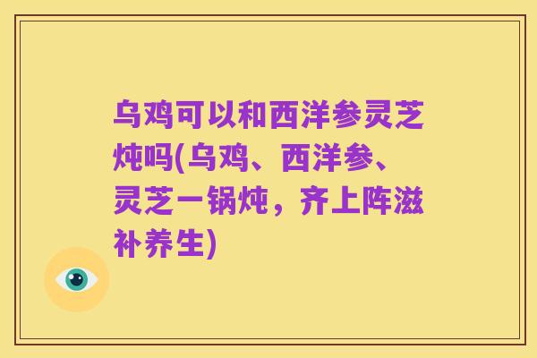 乌鸡可以和西洋参灵芝炖吗(乌鸡、西洋参、灵芝一锅炖,齐上阵滋补养生)