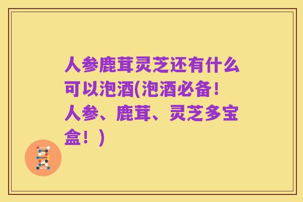 人参鹿茸灵芝还有什么可以泡酒(泡酒必备!人参、鹿茸、灵芝多宝盒!)