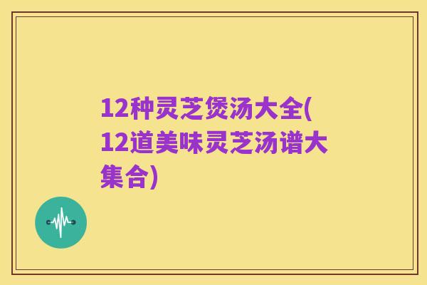 12种灵芝煲汤大全(12道美味灵芝汤谱大集合)