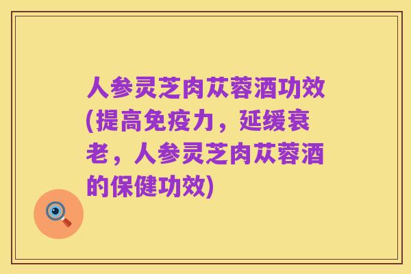 人参灵芝肉苁蓉酒功效(提高免疫力,延缓衰老,人参灵芝肉苁蓉酒的保健功效)