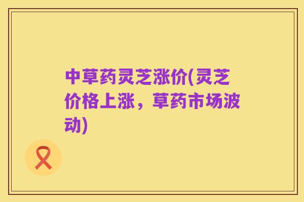 中草药灵芝涨价(灵芝价格上涨,草药市场波动)