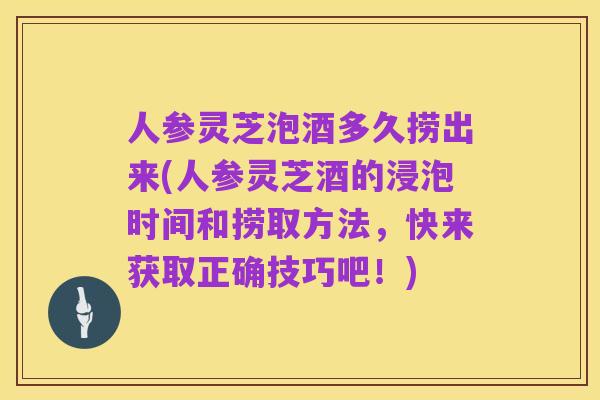 人参灵芝泡酒多久捞出来(人参灵芝酒的浸泡时间和捞取方法,快来获取正确技巧吧!)