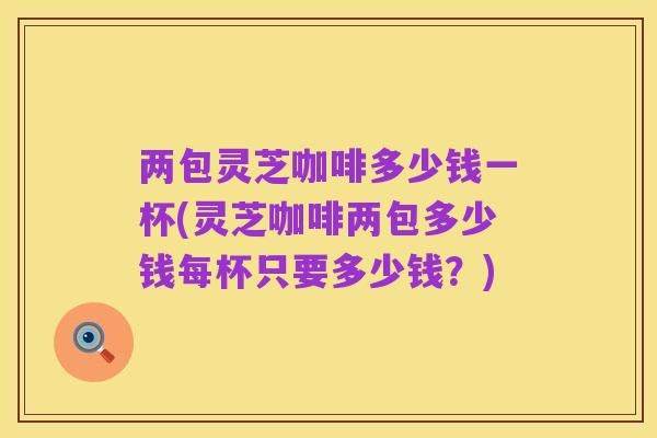 两包灵芝咖啡多少钱一杯(灵芝咖啡两包多少钱每杯只要多少钱?)
