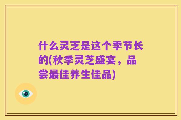 什么灵芝是这个季节长的(秋季灵芝盛宴,品尝最佳养生佳品)