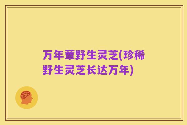 万年蕈野生灵芝(珍稀野生灵芝长达万年)