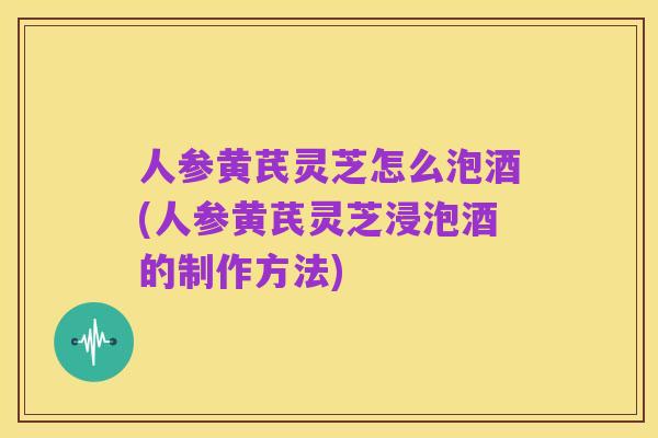 人参黄芪灵芝怎么泡酒(人参黄芪灵芝浸泡酒的制作方法)