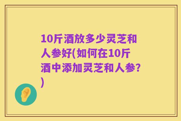 10斤酒放多少灵芝和人参好(如何在10斤酒中添加灵芝和人参?)