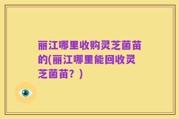 丽江哪里收购灵芝菌苗的(丽江哪里能回收灵芝菌苗?)