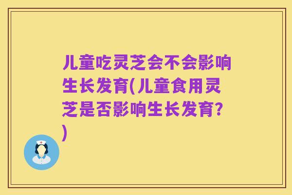 儿童吃灵芝会不会影响生长发育(儿童食用灵芝是否影响生长发育?)