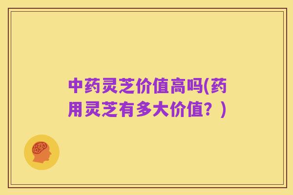 中药灵芝价值高吗(药用灵芝有多大价值？)