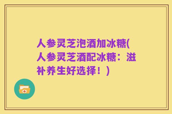 人参灵芝泡酒加冰糖(人参灵芝酒配冰糖：滋补养生好选择！)