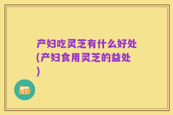 产妇吃灵芝有什么好处(产妇食用灵芝的益处)