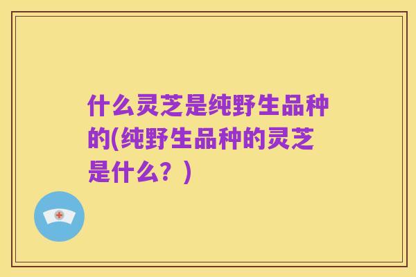 什么灵芝是纯野生品种的(纯野生品种的灵芝是什么？)
