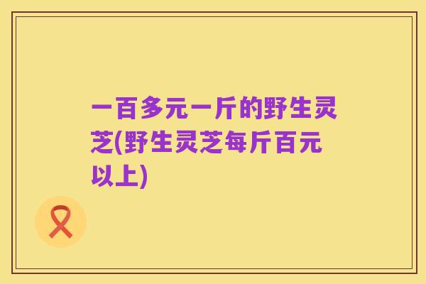 一百多元一斤的野生灵芝(野生灵芝每斤百元以上)