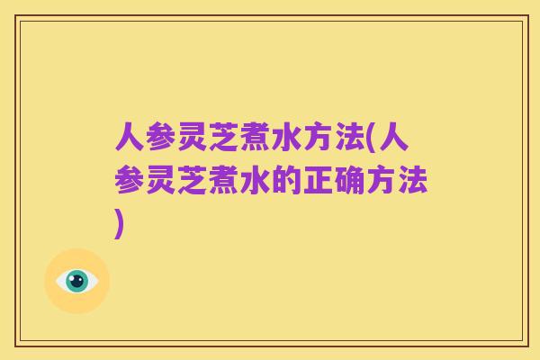 人参灵芝煮水方法(人参灵芝煮水的正确方法)