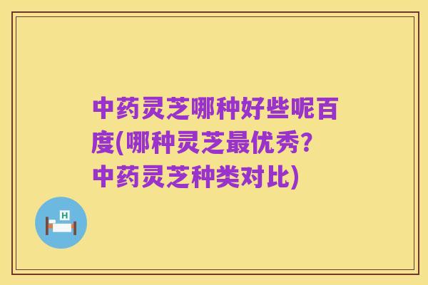 中药灵芝哪种好些呢百度(哪种灵芝最优秀?中药灵芝种类对比)