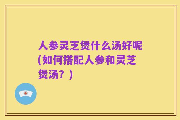 人参灵芝煲什么汤好呢(如何搭配人参和灵芝煲汤？)