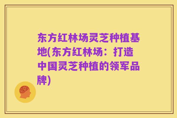 东方红林场灵芝种植基地(东方红林场：打造中国灵芝种植的领军品牌)