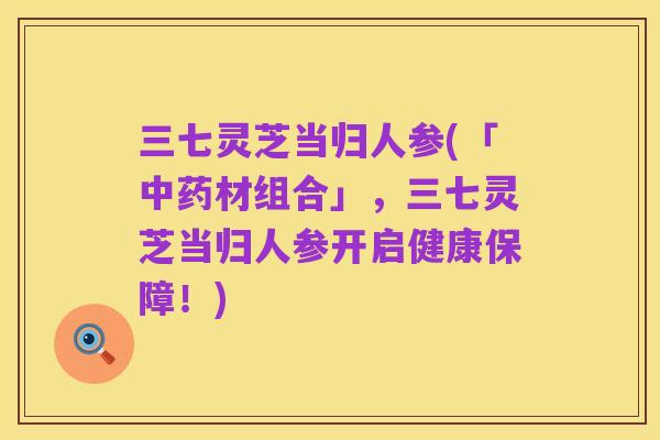 三七灵芝当归人参(「中药材组合」,三七灵芝当归人参开启健康保障!)