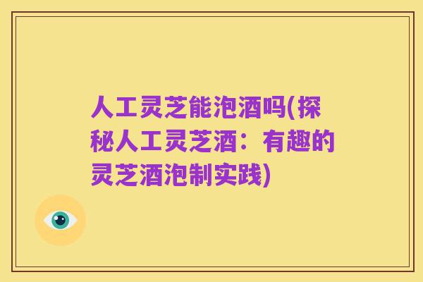 人工灵芝能泡酒吗(探秘人工灵芝酒:有趣的灵芝酒泡制实践)