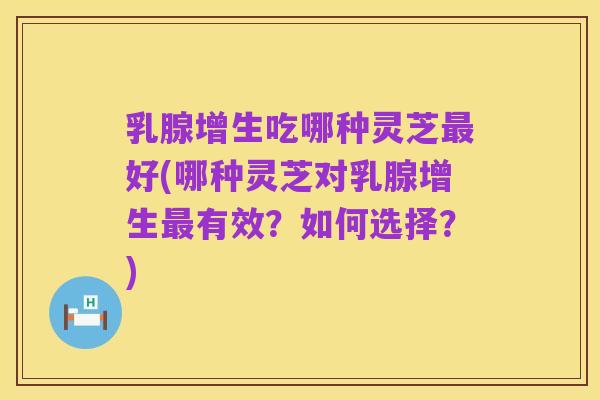 乳腺增生吃哪种灵芝最好(哪种灵芝对乳腺增生最有效?如何选择?)