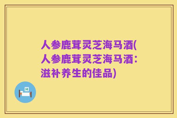 人参鹿茸灵芝海马酒(人参鹿茸灵芝海马酒：滋补养生的佳品)