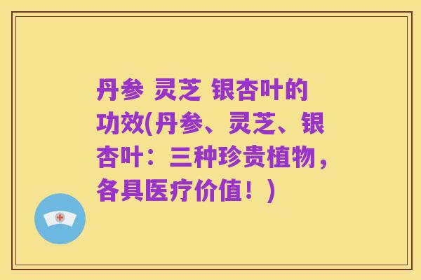 丹参 灵芝 银杏叶的功效(丹参、灵芝、银杏叶：三种珍贵植物，各具医疗价值！)