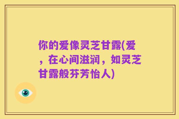 你的爱像灵芝甘露(爱,在心间滋润,如灵芝甘露般芬芳怡人)