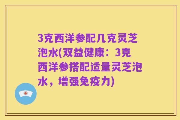 3克西洋参配几克灵芝泡水(双益健康:3克西洋参搭配适量灵芝泡水,增强免疫力)