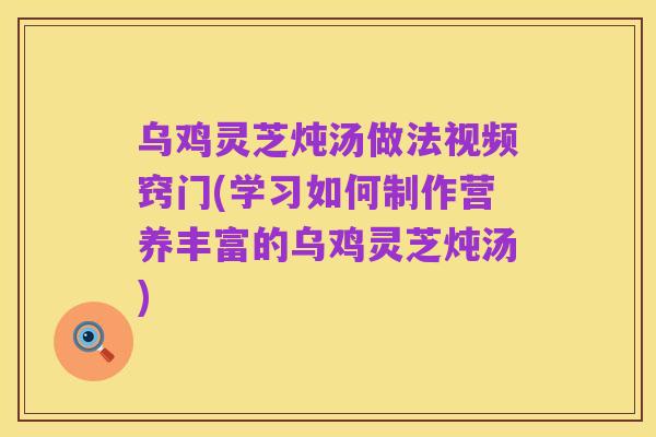 乌鸡灵芝炖汤做法视频窍门(学习如何制作营养丰富的乌鸡灵芝炖汤)
