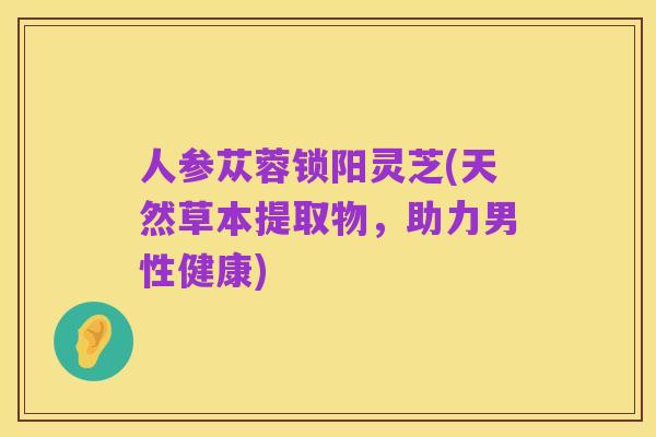人参苁蓉锁阳灵芝(天然草本提取物,助力男性健康)