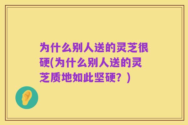 为什么别人送的灵芝很硬(为什么别人送的灵芝质地如此坚硬?)