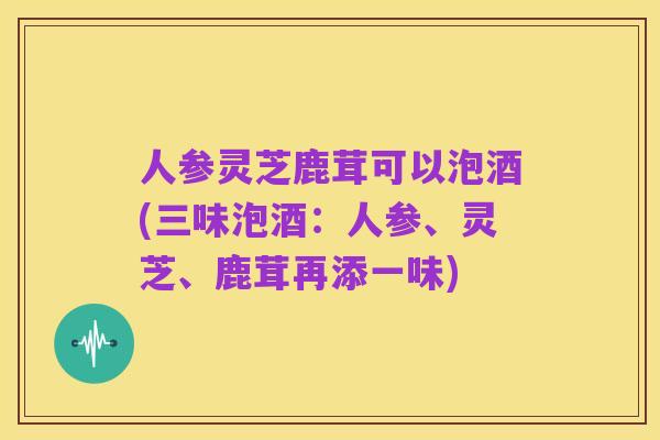 人参灵芝鹿茸可以泡酒(三味泡酒：人参、灵芝、鹿茸再添一味)