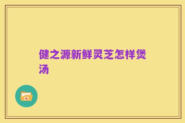 健之源新鲜灵芝怎样煲汤