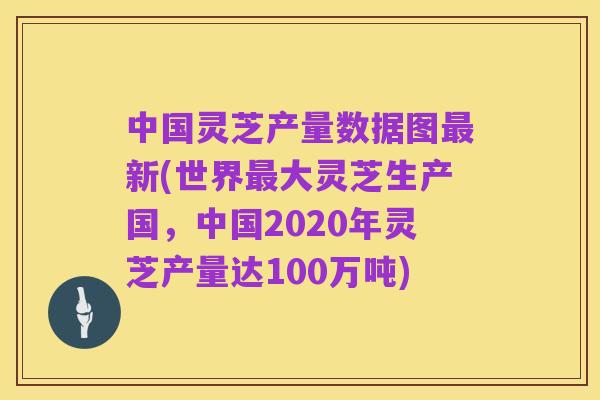 中国灵芝产量数据图最新(世界最大灵芝生产国,中国2020年灵芝产量达100万吨)