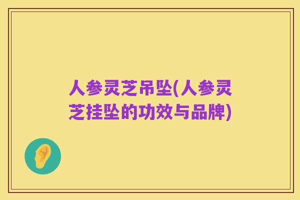 人参灵芝吊坠(人参灵芝挂坠的功效与品牌)