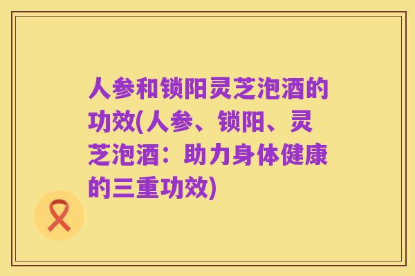 人参和锁阳灵芝泡酒的功效(人参、锁阳、灵芝泡酒:助力身体健康的三重功效)