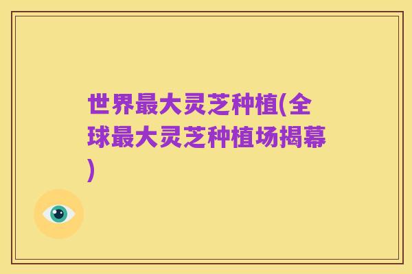 世界最大灵芝种植(全球最大灵芝种植场揭幕)