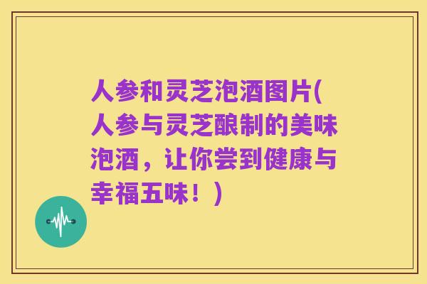 人参和灵芝泡酒图片(人参与灵芝酿制的美味泡酒,让你尝到健康与幸福五味!)