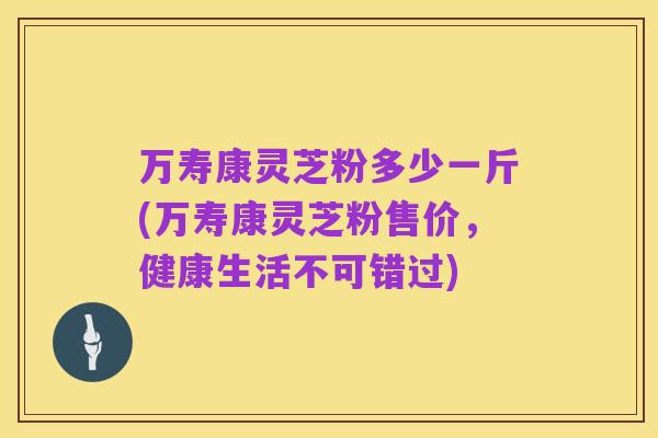 万寿康灵芝粉多少一斤(万寿康灵芝粉售价，健康生活不可错过)