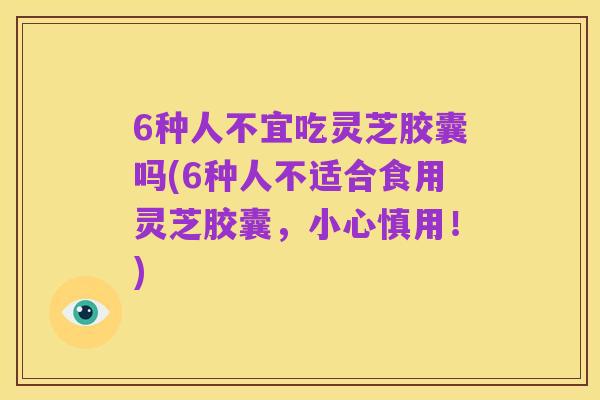 6种人不宜吃灵芝胶囊吗(6种人不适合食用灵芝胶囊,小心慎用!)