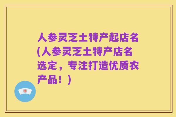 人参灵芝土特产起店名(人参灵芝土特产店名选定,专注打造优质农产品!)