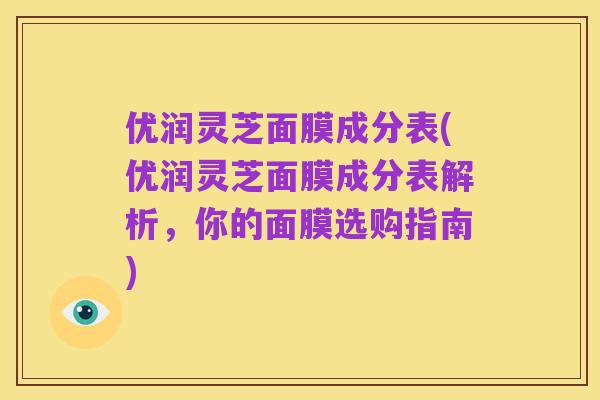 优润灵芝面膜成分表(优润灵芝面膜成分表解析,你的面膜选购指南)