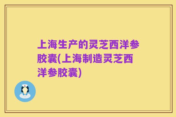 上海生产的灵芝西洋参胶囊(上海制造灵芝西洋参胶囊)