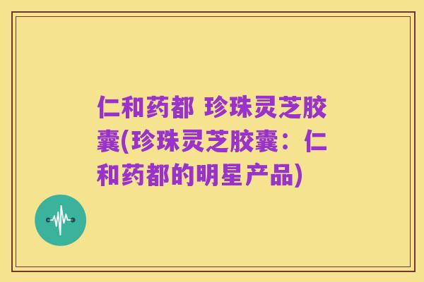 仁和药都 珍珠灵芝胶囊(珍珠灵芝胶囊:仁和药都的明星产品)