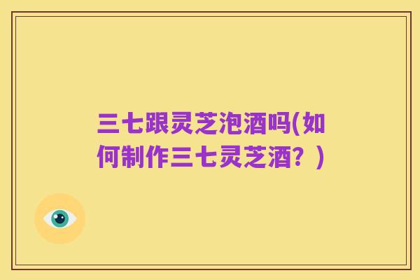 三七跟灵芝泡酒吗(如何制作三七灵芝酒？)